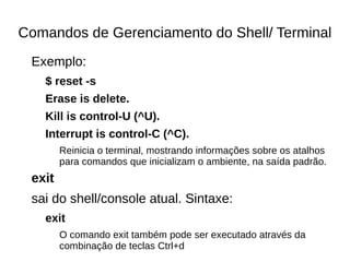 Comandos de Gerenciamento do Shell/ Terminal
Exemplo:
$ reset -s
Erase is delete.
Kill is control-U (^U).
Interrupt is control-C (^C).
Reinicia o terminal, mostrando informações sobre os atalhos
para comandos que inicializam o ambiente, na saída padrão.
exit
sai do shell/console atual. Sintaxe:
exit
O comando exit também pode ser executado através da
combinação de teclas Ctrl+d
 