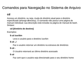 Comandos para Navegação no Sistema de Arquivo
cd
Acessa um diretório, ou seja, muda do diretório atual para o diretório
especificado (change directory). O comando não possui uma página de
manual individual; sua descrição está incluida na página de manual do bash.
Sintaxe:
cd [diretório de destino]
Exemplos:
$ cd /usr/bin
Leva o usuário para o diretório /usr/bin
$ cd ../
Faz o usuário retornar um diretório na estrutura de diretórios
$ cd -
O Usuário retornará ao último diretório acessado
$ cd
Faz com que o usuário seja direcionado para o seu diretório home
 