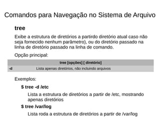 Comandos para Navegação no Sistema de Arquivo
tree
Exibe a estrutura de diretórios a partirdo diretório atual caso não
seja fornecido nenhum parâmetro), ou do diretório passado na
linha de diretório passado na linha de comando.
Opção principal:
Exemplos:
$ tree -d /etc
Lista a estrutura de diretórios a partir de /etc, mostrando
apenas diretórios
$ tree /var/log
Lista roda a estrutura de diretórios a partir de /var/log
tree [opções] [ diretório]
-d Lista apenas diretórios, não incluindo arquivos
 