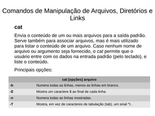 Comandos de Manipulação de Arquivos, Diretórios e
Links
cat
Envia o conteúdo de um ou mais arquivos para a saída padrão.
Serve também para associar arquivos, mas é mais utilizado
para listar o conteúdo de um arquivo. Caso nenhum nome de
arquivo ou argumento seja fornecido, o cat permite que o
usuário entre com os dados na entrada padrão (pelo teclado), e
liste o conteúdo.
Principais opções:
cat [opções] arquivo
-b Numera todas as linhas, menos as linhas em branco.
-E Mostra um caractere $ ao final de cada linha.
-n Numera todas as linhas mostradas.
-T Mostra, em vez de caracteres de tabulação (tab), um sinal ^I..
 