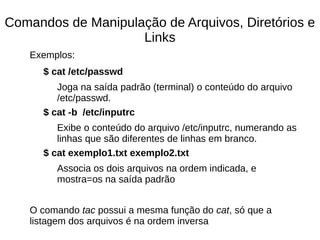 Comandos de Manipulação de Arquivos, Diretórios e
Links
Exemplos:
$ cat /etc/passwd
Joga na saída padrão (terminal) o conteúdo do arquivo
/etc/passwd.
$ cat -b /etc/inputrc
Exibe o conteúdo do arquivo /etc/inputrc, numerando as
linhas que são diferentes de linhas em branco.
$ cat exemplo1.txt exemplo2.txt
Associa os dois arquivos na ordem indicada, e
mostra=os na saída padrão
O comando tac possui a mesma função do cat, só que a
listagem dos arquivos é na ordem inversa
 
