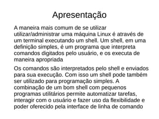 Apresentação
A maneira mais comum de se utilizar
utilizar/administrar uma máquina Linux é através de
um terminal executando um shell. Um shell, em uma
definição simples, é um programa que interpreta
comandos digitados pelo usuário, e os executa de
maneira apropriada
Os comandos são interpretados pelo shell e enviados
para sua execução. Com isso um shell pode também
ser utilizado para programação simples. A
combinação de um bom shell com pequenos
programas utilitários permite automatizar tarefas,
interagir com o usuário e fazer uso da flexibilidade e
poder oferecido pela interface de linha de comando
 