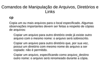 Comandos de Manipulação de Arquivos, Diretórios e
Links
cp
Copia um ou mais arquivos para o local especificado. Algumas
observações importantes devem ser feitas a respeito de cópias
de arquivos:
Copiar um arquivo para outro diretório onde já existe outro
arquivo com o mesmo nome: o arquivo será sobrescrito.
Copiar um arquivo para outro diretório que, por sua vez,
possui um diretório com mesmo nome do arquivo a ser
copiado: não é permitido.
Copiar um arquivo, especificando como arquivo_destino
outro nome: o arquivo será renomeado durante a cópia.
 