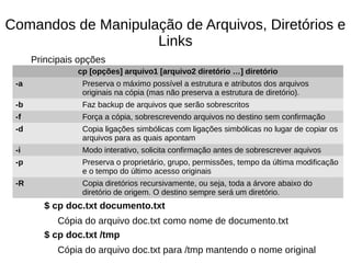 Comandos de Manipulação de Arquivos, Diretórios e
Links
Principais opções
$ cp doc.txt documento.txt
Cópia do arquivo doc.txt como nome de documento.txt
$ cp doc.txt /tmp
Cópia do arquivo doc.txt para /tmp mantendo o nome original
cp [opções] arquivo1 [arquivo2 diretório …] diretório
-a Preserva o máximo possível a estrutura e atributos dos arquivos
originais na cópia (mas não preserva a estrutura de diretório).
-b Faz backup de arquivos que serão sobrescritos
-f Força a cópia, sobrescrevendo arquivos no destino sem confirmação
-d Copia ligações simbólicas com ligações simbólicas no lugar de copiar os
arquivos para as quais apontam
-i Modo interativo, solicita confirmação antes de sobrescrever aquivos
-p Preserva o proprietário, grupo, permissões, tempo da última modificação
e o tempo do último acesso originais
-R Copia diretórios recursivamente, ou seja, toda a árvore abaixo do
diretório de origem. O destino sempre será um diretório.
 