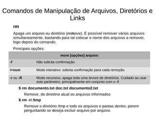 Comandos de Manipulação de Arquivos, Diretórios e
Links
rm
Apaga um arquivo ou diretório (remove). É possível remover vários arquivos
simultaneamente, bastando para tal colocar o nome dos arquivos a remover,
logo depois do comando.
Principais opções:
$ rm documento.txt doc.txt documento2.txt
Remove, do diretório atual os arquivos informados
$ rm -ri /tmp
Remove o diretório /tmp e todo os arquivos e pastas dentro, porem
perguntando se deseja excluir arquivo por arquivo.
more [opções] arquivo
-f Não solicita confirmação.
i+num Modo interativo: solicita confirmação para cada remoção.
-r ou -R Modo recursivo, apaga toda uma árvore de diretórios. Cuidado ao usar
este parâmetro, principalmente em conjunto com o -f.
 