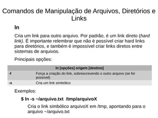 Comandos de Manipulação de Arquivos, Diretórios e
Links
ln
Cria um link para outro arquivo. Por padrão, é um link direto (hard
link). É importante relembrar que não é possível criar hard links
para diretórios, e também é impossível criar links diretos entre
sistemas de arquivos.
Principais opções:
Exemplos:
$ ln -s ~/arquivo.txt /tmp/arquivoX
Cria o link simbólico arquivoX em /tmp, apontando para o
arquivo ~/arquivo.txt
ln [opções] origem [destino]
-f Força a criação do link, sobrescrevendo o outro arquivo (se for
possível)
-s Cria um link simbólico
 