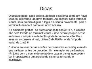Dicas
O usuário pode, caso deseje, acessar o sistema como um novo
usuário, utilizando um novo terminal. Ao acessar cada terminal
virtual, será preciso digitar o login e a senha novamente, pois o
terminal funcionará como um novo acesso.
No ambiente gráfico, ao pressionar as teclas Alt+Fn, o usuário
não será levado ao terminal virtual – isso ocorre porque nesse
ambiente a sequência de teclas pode ter outra função. Para
acessar o console virtual, utiliza Ctrl+Alt+Fn, onde “n” pode
variar de 1 até 6.
Cuidado ao usar certas opções de comandos e certifique-se do
que vai fazer antes de proceder. Um exemplo: os parâmetros
-Rf junto com o comando rm podem causar danos que podem
ser irreparáveis a um arquivo de sistema, tornando-o
inutilizável.
 