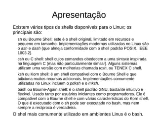 Apresentação
Existem vários tipos de shells disponíveis para o Linux; os
principais são:
sh ou Bourne Shell: este é o shell original, limitado em recursos e
pequeno em tamanho. Implementações modernas utilizadas no Linux são
o ash e dash (que almeja conformidade com o shell padrão POSIX, IEEE
1003.2).
csh ou C shell: shell cujos comandos obedecem a uma sintaxe inspirada
na linguagem C (mas não particularmente similar). Alguns sistemas
utilizam uma versão com melhorias chamada tcsh, ou TENEX C shell.
ksh ou Korn shell: é um shell compatível com o Bourne Shell e que
adiciona muitos recursos adicionais. Implementações comumente
utilizadas no Linux incluem o pdksh e o mksh.
bash ou Bourne-Again shell: é o shell padrão GNU, bastante intuitivo e
flexível. Usado tanto por usuários iniciantes como programadores. Ele é
compatível com o Bourne shell e com várias características do Korn shell.
O que é executado com o sh pode ser executado no bash, mas nem
sempre a recíproca é verdadeira.
O shel mais comumente utilizado em ambientes Linus é o bash.
 