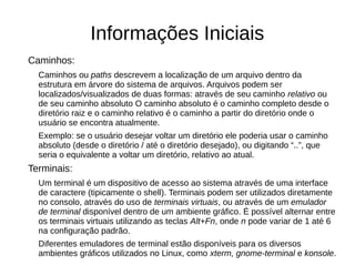 Informações Iniciais
Caminhos:
Caminhos ou paths descrevem a localização de um arquivo dentro da
estrutura em árvore do sistema de arquivos. Arquivos podem ser
localizados/visualizados de duas formas: através de seu caminho relativo ou
de seu caminho absoluto O caminho absoluto é o caminho completo desde o
diretório raiz e o caminho relativo é o caminho a partir do diretório onde o
usuário se encontra atualmente.
Exemplo: se o usuário desejar voltar um diretório ele poderia usar o caminho
absoluto (desde o diretório / até o diretório desejado), ou digitando “..”, que
seria o equivalente a voltar um diretório, relativo ao atual.
Terminais:
Um terminal é um dispositivo de acesso ao sistema através de uma interface
de caractere (tipicamente o shell). Terminais podem ser utilizados diretamente
no consolo, através do uso de terminais virtuais, ou através de um emulador
de terminal disponível dentro de um ambiente gráfico. É possível alternar entre
os terminais virtuais utilizando as teclas Alt+Fn, onde n pode variar de 1 até 6
na configuração padrão.
Diferentes emuladores de terminal estão disponíveis para os diversos
ambientes gráficos utilizados no Linux, como xterm, gnome-terminal e konsole.
 