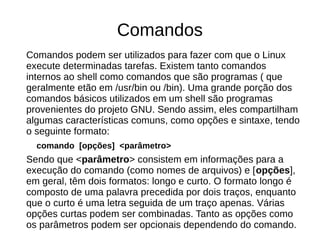 Comandos
Comandos podem ser utilizados para fazer com que o Linux
execute determinadas tarefas. Existem tanto comandos
internos ao shell como comandos que são programas ( que
geralmente etão em /usr/bin ou /bin). Uma grande porção dos
comandos básicos utilizados em um shell são programas
provenientes do projeto GNU. Sendo assim, eles compartilham
algumas características comuns, como opções e sintaxe, tendo
o seguinte formato:
comando [opções] <parâmetro>
Sendo que <parâmetro> consistem em informações para a
execução do comando (como nomes de arquivos) e [opções],
em geral, têm dois formatos: longo e curto. O formato longo é
composto de uma palavra precedida por dois traços, enquanto
que o curto é uma letra seguida de um traço apenas. Várias
opções curtas podem ser combinadas. Tanto as opções como
os parâmetros podem ser opcionais dependendo do comando.
 