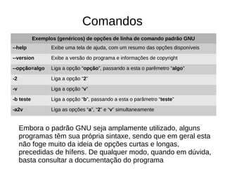 Comandos
Embora o padrão GNU seja amplamente utilizado, alguns
programas têm sua própria sintaxe, sendo que em geral esta
não foge muito da ideia de opções curtas e longas,
precedidas de hífens. De qualquer modo, quando em dúvida,
basta consultar a documentação do programa
Exemplos (genéricos) de opções de linha de comando padrão GNU
--help Exibe uma tela de ajuda, com um resumo das opções disponíveis
--version Exibe a versão do programa e informações de copyright
--opção=algo Liga a opção “opção”, passando a esta o parêmetro “algo”
-2 Liga a opção “2”
-v Liga a opção “v”
-b teste Liga a opção “b”, passando a esta o parâmetro “teste”
-a2v Liga as opções “a”, “2” e “v” simultaneamente
 