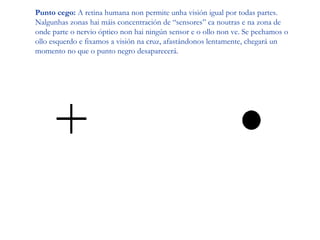 Punto cego: A retina humana non permite unha visión igual por todas partes.
Nalgunhas zonas hai máis concentración de “sensores” ca noutras e na zona de
onde parte o nervio óptico non hai ningún sensor e o ollo non ve. Se pechamos o
ollo esquerdo e fixamos a visión na cruz, afastándonos lentamente, chegará un
momento no que o punto negro desaparecerá.
 