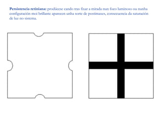 Persistencia retiniana: prodúcese cando tras fixar a mirada nun foco luminoso ou nunha
configuración moi brillante aparecen unha sorte de postimaxes, consecuencia da saturación
de luz no sistema.
 