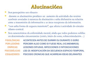 AlucinaciónsAlucinacións
 Son percepcións sen obxecto
 durante as alucinacións prodúces un aumento da actividade das rexións
cerebrais asociadas á natureza da alucinación e unha disfunción na relación
entre a transmisión da información e as áreas receptoras da información.
 “son unha forma de ceguera transitoria", que afecta á actividade do circuito
tálamo-cortical.
 Son características da enfermidade mental, aínda que todos podemos sufrilas
en determinadas circunstancias (estrés, inicio do sono, sobreestimulación…)
FISIOLÓXICAS ACONTECEN ANTES DE DURMIR OU DURANTE O SOÑO
POR LESIÓNS PERCIBIR ALGO COMO SI FUESE REAL (VG.MIEMBROS)
ONÍRICAS LESIONES DIFUSAS, INFECCIONES O INTOXICACIONES
PSICODÉLICAS LSD 25: MODIFICACIÓN DA SECUENCIA ESPACIO-TEMPORAL
ESQUIZOIDES PSICOSIS CRONICAS QUE ACARREAN IDEAS DELIRANTES
 