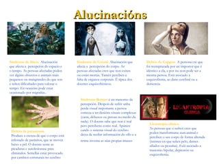 AlucinaciónsAlucinacións
Sindrome de Alicia. Alucinación
que afecta a percepción do espacio e
o tempo. As persoas afectadas poden
ver algúns obxectos e animais mais
pequenos ou maisgrandes do que son
e teñen dificultades para valorar o
tempo. En ocasións pode estar
ocasionado por migrañas..
Sindrome de Cotard. Alucinación que
afecta a percepción do corpo. As
persoas afectadas cren que non exiten
ou están mortas. Tamén perciben a
falta de organos corporais. É típica dos
doentes esquizofrénicos.
Delirio de Capgras. A persona cre que
foi reemprazada por un impostor que é
idéntico a ela, e por iso non pode ser a
mesma persoa. Está asociado á
esquizofrenia, ao dano cerebral ou a
demencia.
Delirio de parasitosis.
Produce a crenza de que o corpo está
infestado de parásitos, que se moven
baixo a pel. O doente sente as
picaduras e autolesionase para
eliminalos. Semellas estar provocado
por cambios estruturais no cerebro.
Sindrome Bonnet é un trastorno da
percepción. Despois de sufrir unha
perda visual importante a persoa
comeza a ter ilusións visuais complexas
(caras, debuxos ou peroas no medio da
nada). O doente sabe que non é real
pero percibeno como real. Aparece
cando o sistema visual do cerebro
deixa de recibir información do ollo e a
retina inventa as súas propias imaxes.
Licantropía clínica.
As persoas que o sufren cren que
poden transformarse nun animal e
perciben o seu corpo de forma alterada
(insisten en que teñen pelo, dentes
afiados ou pezuñas). Está asociado a
trastorno bipolar, depresión ou
esquizofrenia.
 