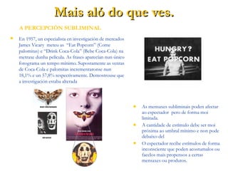 Mais aló do que ves.Mais aló do que ves.
 En 1957, un especialista en investigación de mercados
James Vicary meteu as “Eat Popcorn” (Come
palomitas) e “Drink Coca-Cola” (Bebe Coca-Cola) na
metraxe dunha película. As frases aparecían nun único
fotograma un tempo mínimo. Supostamente as ventas
de Coca-Cola e palomitas incrementaronse nun
18,1% e un 57,8% respectivamente. Demostrouse que
a investigación estaba alterada
 As mensaxes subliminais poden afectar
ao espectador pero de forma moi
limitada.
 A cantidade de estímulo debe ser moi
próxima ao umbral mínimo e non pode
debaixo del
 O espectador recibe estímulos de forma
inconsciente que poden acostumalos ou
facelos mais propensos a certas
mensaxes ou produtos.
A PERCEPCIÓN SUBLIMINAL
 