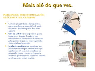  Consiste en reproducir a percepción no
cerebro mediante a transmisión de sinais
eléctricas a diferentes partes da cortiza
cerebral
 Ollo de Dobelle é un dispositivo que se
implanta no interior do cráneo que
combinado con unha cámara de vídeo nas
gafas permite ás persoas cegas logar unha
visión, aínda rudimentaria.
 Implantes auditivos que substitúen aos
receptores do oido por un micrófono que
recolle sons. Os sons son enviados a un
procesador que os convirte en impulsos
eléctricos que reciben uns electrodos situados
na cóclea ou no tronco cerebral.
PERCEPCION POR ESTIMULACIÓN
ELÉCTRICA DEL CEREBRO
Mais aló do que ves.Mais aló do que ves.
 