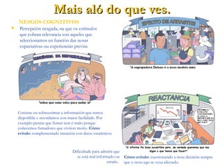  Percepción nesgada, na que os estímulos
que cobran relevancia son aqueles que
seleccionamos en función das nosas
expectativas ou experiencias previas.
Mais aló do que ves.Mais aló do que ves.
NESGOS COGNITIVOS
Consiste en facer crer nalgo porque todos ao noso
redor o fan. Cómo evitalo: sopesando toda a
información dispoñible e rexeitando os “lugares
comúns”.
Consiste en sobreestimar a información que temos
dispoñible e recordamos con maior facilidade. Por
exemplo pensar que fumar non é malo porque
coñecemos fumadores que viviron moito. Cómo
evitalo: complementado intuición con datos estatísticos.
Dificultade para admitir que
se está mal informado ou
errado.
Cómo evitalo: cuestionando a nosa decisión sempre
que o noso ego se vexa afectado.
 