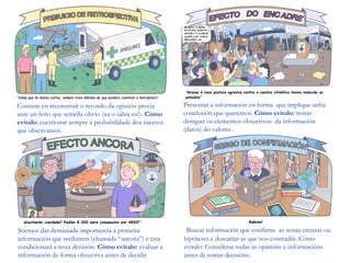 Consiste en reconstruír o recordo da opinión previa
ante un feito que semella obvio (xa o sabía eu!). Cómo
evitalo: cuestionar sempre a probabilidade dos sucesos
que observamos.
Presentar a información en forma que implique unha
conclusión que queremos. Cómo evitalo: tentar
distiguir os elementos obxectivos da información
(datos) do valores .
Soemos dar demasiada importancia á primeira
información que recibimos (chamada “ancora”) e esta
condicionará a nosa decisión. Cómo evitalo: evaluar a
información de forma obxectiva antes de decidir
Buscar información que confirme as nosas crenzas ou
hipóteses e descartar as que nos contradín. Cómo
evitalo: Considerar todas as opinións e informacións
antes de tomar decisións.
 