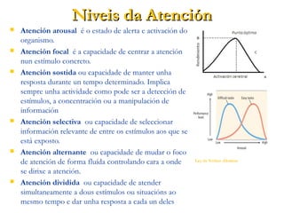 Niveis da AtenciónNiveis da Atención
 Atención arousal é o estado de alerta e activación do
organismo.
 Atención focal é a capacidade de centrar a atención
nun estímulo concreto.
 Atención sostida ou capacidade de manter unha
resposta durante un tempo determinado. Implica
sempre unha actividade como pode ser a detección de
estímulos, a concentración ou a manipulación de
información
 Atención selectiva ou capacidade de seleccionar
información relevante de entre os estímulos aos que se
está exposto.
 Atención alternante ou capacidade de mudar o foco
de atención de forma fluída controlando cara a onde
se dirixe a atención.
 Atención dividida ou capacidade de atender
simultaneamente a dous estímulos ou situacións ao
mesmo tempo e dar unha resposta a cada un deles
Ley de Yerkes -Dodson (1908) explica a
influencia da activación cerebral no rendemento
das persoas. En principio, a máis activación (A),
mellor rendemento (B). Porén unha vez pasado o
punto óptimo, o rendemento cae de forma
brusca. Este punto óptimo sobrepasase cando o
estado de activación implica estados mentalis
incompatibles coa fluidez mental.
 