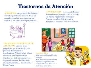 Trastornos da AtenciónTrastornos da Atención
APROSEXIA: incapacidade absoluta dun
individuo para fixar a atención. Pode ser
causada por déficit senso-neuronal ou
mental, ex. un coma ou estupor profundo.
HIPOPROSEXIA : Constante indecisión
da atención que pasa dun obxecto a outro
sen fixarse especialmente en ningún.
Aparece en cadros clínicos como a
depresión, a ansiedade ou a esquizofrenia
TRASTORNO POR DÉFICIT DE
ATENCIÓN: afección neuro-
psiquiátrica que se caracteriza pola
presenza de inatención e
impulsividade. Vai asociada á falta de
inhibición ou control sobre os
impulsos asociada en ocasións con
inquietude motora. Posiblemente
involucre una falta de maduración do
lóbulo frontal
3 subtipos TDA:
•Con predominio de déficit de
atención
•Con predominio de conducta
impulsiva e hiperactividade
•Tipo combinado, donde os 2
trastornos dánse á vez.
 
