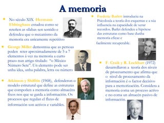 A memoriaA memoria
 No século XIX, Hermann
Ebbinghaus estudou como se
reteñen as sílabas sen sentido e
defendeu que o mecanismo da
memoria era unicamente repetitivo.
 George Miller demostrou que as persoas
poden reter aproximadamente de 5 a 7
elementos á vez na memoria a curto
prazo nun artigo titulado ‘‘o Máxico
Número Sete’’. Un elemento pode ser
unha idea, unha palabra, letra ou número.
 Frederic Barlett introduciu na
Psicoloxía a teoría dos esquemas e a súa
influencia na capacidade de xerar
recordos. Barlet defendeu a hipótese
das estruturas como base dunha
memoria eficaz e
facilmente recuperable.
 Atkinson y Shiffrin (1968), defenderon o
modelo estrutural que define as estruturas
que compoñen a memoria como almacéns
fixos nos que se garda a información. Os
procesos que regulan el fluxo de
información son activos e variables.
 F. Craik y R. Lockhart (1972)
desarrollaron a teoría dos niveis
de procesamento que afirma que
o nivel de procesamento da
información é o factor decisivo
para a memorización. Considera a
memoria coma un proceso activo
e no coma un almacén pasivo de
información.
 