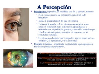 A PercepciónA Percepción
 Percepción: captación da realidade que fai o cerebro humano
 Non é un conxunto de sensacións, senón un todo
integrado
 Inclúe a interpretación do que se observa
 Está condicionada polos estímulos sensoriais e a súa
relación estrutural, pero tamén pola aprendizaxe, a
memoria e as experiencias pasadas, a atención selectiva que
vén determinada polas emocións, os intereses ou as
estruturas culturais..
 Os elementos básicos que compoñen a percepción son: os
estímulos, as sensacións, ou os esquemas
 Mundo: totalidade organizada e estruturada que captamos a
través dos procesos perceptivos.
 