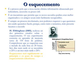 O esquecementoO esquecemento
 É o proceso polo que a nosa mente elimina información almacenada por
redundante, accesoria ou pouco útil.
 É un mecanismo que permite que os novos recordos poidan estar mellor
organizados e os antigos sexan máis facilmente recuperables.
 É sempre un proceso involuntario, non podemos esquecer o que queremos
nin cando queremos facelo, porque, canto máis o tentamos, máis presente
facemos o recordo
H. Ebbinghaus (1885), realizou un
dos primeiros estudos sobre o
esquecemento. O seu experimento
consistiu en aprender de memoria
cerca de 150 listas de palabras.
Comprobouse que se esquecían case
a metade de cada lista en 24 horas.
Seis días mais tarde só se recordaba
o 25% e un mes mais tarde o 20%
Esquecemos moi rapidamente ao
principio e co paso do tempo o
esquecemento ralentizase.
 