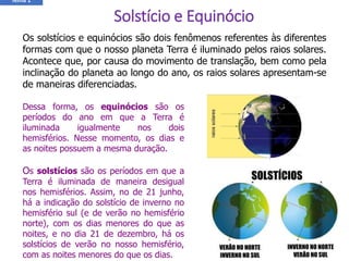 Os solstícios e equinócios são dois fenômenos referentes às diferentes
formas com que o nosso planeta Terra é iluminado pelos raios solares.
Acontece que, por causa do movimento de translação, bem como pela
inclinação do planeta ao longo do ano, os raios solares apresentam-se
de maneiras diferenciadas.
Dessa forma, os equinócios são os
períodos do ano em que a Terra é
iluminada igualmente nos dois
hemisférios. Nesse momento, os dias e
as noites possuem a mesma duração.
Os solstícios são os períodos em que a
Terra é iluminada de maneira desigual
nos hemisférios. Assim, no de 21 junho,
há a indicação do solstício de inverno no
hemisfério sul (e de verão no hemisfério
norte), com os dias menores do que as
noites, e no dia 21 de dezembro, há os
solstícios de verão no nosso hemisfério,
com as noites menores do que os dias.
Solstício e Equinócio
Tema 1
 