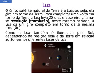 Lua
O único satélite natural da Terra é a Lua, ou seja, ela
gira em torno da Terra. Para completar uma volta em
torno da Terra a Lua leva 28 dias e esse giro chama-
se revolução (translação), neste mesmo período, a
Lua dá um giro completo em torno de si mesma
(rotação).
Como a Lua também é iluminada pelo Sol,
dependendo da posição dela e da Terra em relação
ao Sol vemos diferentes fases da Lua.
Tema 1
 