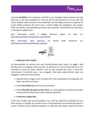 É possível desabilitar Java, Javascript, e ActiveX no seu navegador. Recomendamos que você
faça isso, se você está navegando em sites que não lhe são familiares ou em que você não
confia. Também esteja ciente dos riscos envolvendo o uso de códigos móveis em programas de
e-mail. Muitos programas de e-mail usam o mesmo código dos navegadores para mostrar
HTML. Na verdade, vulnerabilidades que afetam Java, Javascript e ActiveX são tanto aplicáveis a
e-mail quanto a páginas web.
Mais informações quanto a códigos maliciosos podem ser vistos em:
http://www.cert.org/tech_tips/malicious_code_FAQ.html
Mais informações sobre segurança em ActiveX estão disponíveis em:
http://www.cert.org/archive/pdf/activeX_report.pdf
 Scripts para sites cruzados
Um desenvolvedor de material para web mal-intencionado pode anexar um script a algo
enviado para um navegador, como uma URL, um elemento em um formulário (form), ou uma
requisição de banco de dados. Quando o site da web responde para você, o script mal-
-intencionado é transferido para o seu navegador. Você pode potencialmente expor seu
navegador a scripts mal-intencionados:
 Seguindo links em páginas web, mensagens de e-mail, ou postagens de newsgroups, sem
saber o que estes links fazem;
 Usando formulários (forms) de sites não confiáveis;
 Vendo discussões de grupo on-line, fóruns, ou outras páginas dinamicamente geradas
em que usuários podem postar textos contendo tags HTML;
 E-mail com a origem falsa
E-mail com a origem falsa (e-mail spoofing) é um e-mail que aparenta ser originado de uma
fonte, quando, na verdade, foi enviado de outra. É frequentemente uma tentativa de enganar o
usuário, fazendo-o tomar atitudes prejudiciais ou liberando informações importantes (como
 