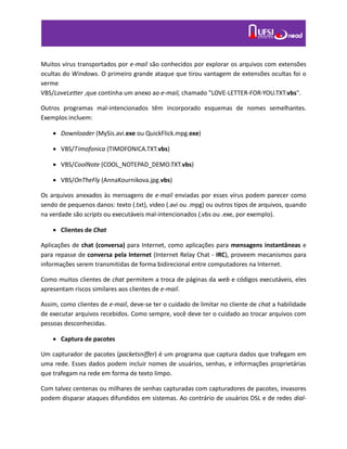 Muitos vírus transportados por e-mail são conhecidos por explorar os arquivos com extensões
ocultas do Windows. O primeiro grande ataque que tirou vantagem de extensões ocultas foi o
verme
VBS/LoveLetter ,que continha um anexo ao e-mail, chamado "LOVE-LETTER-FOR-YOU.TXT.vbs".
Outros programas mal-intencionados têm incorporado esquemas de nomes semelhantes.
Exemplos incluem:
 Downloader (MySis.avi.exe ou QuickFlick.mpg.exe)
 VBS/Timofonica (TIMOFONICA.TXT.vbs)
 VBS/CoolNote (COOL_NOTEPAD_DEMO.TXT.vbs)
 VBS/OnTheFly (AnnaKournikova.jpg.vbs)
Os arquivos anexados às mensagens de e-mail enviadas por esses vírus podem parecer como
sendo de pequenos danos: texto (.txt), video (.avi ou .mpg) ou outros tipos de arquivos, quando
na verdade são scripts ou executáveis mal-intencionados (.vbs ou .exe, por exemplo).
 Clientes de Chat
Aplicações de chat (conversa) para Internet, como aplicações para mensagens instantâneas e
para repasse de conversa pela Internet (Internet Relay Chat - IRC), proveem mecanismos para
informações serem transmitidas de forma bidirecional entre computadores na Internet.
Como muitos clientes de chat permitem a troca de páginas da web e códigos executáveis, eles
apresentam riscos similares aos clientes de e-mail.
Assim, como clientes de e-mail, deve-se ter o cuidado de limitar no cliente de chat a habilidade
de executar arquivos recebidos. Como sempre, você deve ter o cuidado ao trocar arquivos com
pessoas desconhecidas.
 Captura de pacotes
Um capturador de pacotes (packetsniffer) é um programa que captura dados que trafegam em
uma rede. Esses dados podem incluir nomes de usuários, senhas, e informações proprietárias
que trafegam na rede em forma de texto limpo.
Com talvez centenas ou milhares de senhas capturadas com capturadores de pacotes, invasores
podem disparar ataques difundidos em sistemas. Ao contrário de usuários DSL e de redes dial-
 