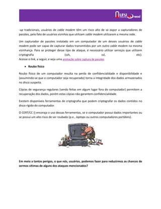 -up tradicionais, usuários de cable modem têm um risco alto de se expor a capturadores de
pacotes, pelo fato de usuários vizinhos que utilizam cable modem utilizarem a mesma rede.
Um capturador de pacotes instalado em um computador de um desses usuários de cable
modem pode ser capaz de capturar dados transmitidos por um outro cable modem na mesma
vizinhança. Para se proteger desse tipo de ataque, é necessário utilizar serviços que utilizem
criptografia (ssh, ssl, etc).
Acesse o link, a seguir, e veja uma animação sobre captura de pacotes
 Roubo físico
Roubo físico de um computador resulta na perda de confidencialidade e disponibilidade e
(assumindo-se que o computador seja recuperado) torna a integridade dos dados armazenados
no disco suspeita.
Cópias de segurança regulares (sendo feitas em algum lugar fora do computador) permitem a
recuperação dos dados, porém estas cópias não garantem confidencialidade.
Existem disponíveis ferramentas de criptografia que podem criptografar os dados contidos no
disco rígido do computador.
O CERT/CC () encoraja o uso dessas ferramentas, se o computador possui dados importantes ou
se possui um alto risco de ser roubado (p.e., laptops ou outros computadores portáteis).
Em meio a tantos perigos, o que nós, usuários, podemos fazer para reduzirmos as chances de
sermos vítimas de alguns dos ataques mencionados?
 