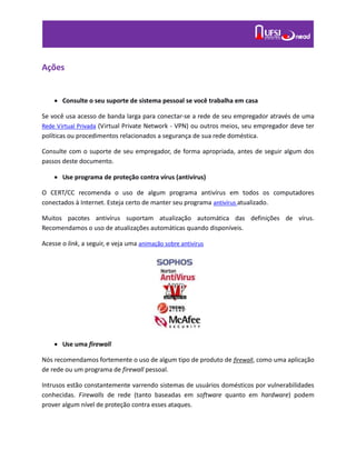 Ações
 Consulte o seu suporte de sistema pessoal se você trabalha em casa
Se você usa acesso de banda larga para conectar-se a rede de seu empregador através de uma
Rede Virtual Privada (Virtual Private Network - VPN) ou outros meios, seu empregador deve ter
políticas ou procedimentos relacionados a segurança de sua rede doméstica.
Consulte com o suporte de seu empregador, de forma apropriada, antes de seguir algum dos
passos deste documento.
 Use programa de proteção contra vírus (antivírus)
O CERT/CC recomenda o uso de algum programa antivírus em todos os computadores
conectados à Internet. Esteja certo de manter seu programa antivírus atualizado.
Muitos pacotes antivírus suportam atualização automática das definições de vírus.
Recomendamos o uso de atualizações automáticas quando disponíveis.
Acesse o link, a seguir, e veja uma animação sobre antivirus
 Use uma firewall
Nós recomendamos fortemente o uso de algum tipo de produto de firewall, como uma aplicação
de rede ou um programa de firewall pessoal.
Intrusos estão constantemente varrendo sistemas de usuários domésticos por vulnerabilidades
conhecidas. Firewalls de rede (tanto baseadas em software quanto em hardware) podem
prover algum nível de proteção contra esses ataques.
 