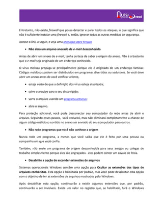 Entretanto, não existe firewall que possa detectar e parar todos os ataques, o que significa que
não é suficiente instalar uma firewall e, então, ignorar todas as outras medidas de segurança.
Acesse o link, a seguir, e veja uma animação sobre firewall
 Não abra um arquivo anexado de e-mail desconhecido
Antes de abrir um anexo de e-mail, tenha certeza de saber a origem do anexo. Não é o bastante
que o e-mail seja originado de um endereço conhecido.
O vírus melissa propaga-se principalmente porque ele é originado de um endereço familiar.
Códigos maldosos podem ser distribuídos em programas divertidos ou sedutores. Se você deve
abrir um anexo antes de você verificar a fonte,
 esteja certo de que a definição dos vírus esteja atualizada;
 salve o arquivo para o seu disco rígido;
 varra o arquivo usando um programa antivírus;
 abra o arquivo.
Para proteção adicional, você pode desconectar seu computador da rede antes de abrir o
arquivo. Seguindo esses passos, você reduzirá, mas não eliminará completamente a chance de
algum código malicioso contido no anexo ser enviado do seu computador para outros.
 Não rode programas que você não conhece a origem
Nunca rode um programa, a menos que você saiba que ele é feito por uma pessoa ou
companhia em que você confia.
Também, não envie um programa de origem desconhecida para seus amigos ou colegas de
trabalho simplesmente porque eles são engraçados - eles podem conter um cavalo de Troia.
 Desabilite a opção de esconder extensões de arquivos
Sistemas operacionais Windows contêm uma opção para Ocultar as extensões dos tipos de
arquivos conhecidos. Esta opção é habilitada por padrão, mas você pode desabilitar esta opção
com o objetivo de ter as extensões de arquivos mostrados pelo Windows.
Após desabilitar esta opção, continuarão a existir algumas extensões que, por padrão,
continuarão a ser invisíveis. Existe um valor no registro que, se habilitado, fará o Windows
 