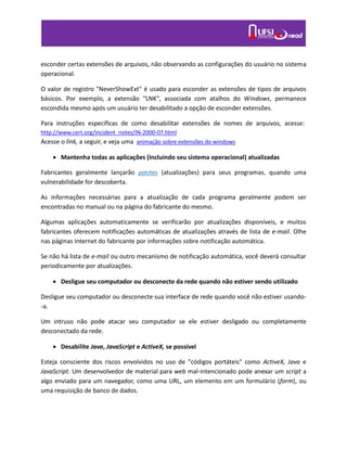 esconder certas extensões de arquivos, não observando as configurações do usuário no sistema
operacional.
O valor de registro "NeverShowExt" é usado para esconder as extensões de tipos de arquivos
básicos. Por exemplo, a extensão “LNK", associada com atalhos do Windows, permanece
escondida mesmo após um usuário ter desabilitado a opção de esconder extensões.
Para instruções específicas de como desabilitar extensões de nomes de arquivos, acesse:
http://www.cert.org/incident_notes/IN-2000-07.html
Acesse o link, a seguir, e veja uma animação sobre extensões do windows
 Mantenha todas as aplicações (incluindo seu sistema operacional) atualizadas
Fabricantes geralmente lançarão patches (atualizações) para seus programas, quando uma
vulnerabilidade for descoberta.
As informações necessárias para a atualização de cada programa geralmente podem ser
encontradas no manual ou na página do fabricante do mesmo.
Algumas aplicações automaticamente se verificarão por atualizações disponíveis, e muitos
fabricantes oferecem notificações automáticas de atualizações através de lista de e-mail. Olhe
nas páginas Internet do fabricante por informações sobre notificação automática.
Se não há lista de e-mail ou outro mecanismo de notificação automática, você deverá consultar
periodicamente por atualizações.
 Desligue seu computador ou desconecte da rede quando não estiver sendo utilizado
Desligue seu computador ou desconecte sua interface de rede quando você não estiver usando-
-a.
Um intruso não pode atacar seu computador se ele estiver desligado ou completamente
desconectado da rede.
 Desabilite Java, JavaScript e ActiveX, se possível
Esteja consciente dos riscos envolvidos no uso de "códigos portáteis" como ActiveX, Java e
JavaScript. Um desenvolvedor de material para web mal-intencionado pode anexar um script a
algo enviado para um navegador, como uma URL, um elemento em um formulário (form), ou
uma requisição de banco de dados.
 