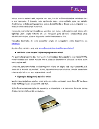 Depois, quando o site da web responde para você, o script mal-intencionado é transferido para
o seu navegador. O impacto mais significante desta vulnerabilidade pode ser evitado,
desabilitando-se todas as linguagens de scripts. Desabilitando-se dessas opções, impedirá você
de estar vulnerável a scripts maliciosos.
Entretanto, isso limitará a interação que você terá com muitos endereços Internet. Muitos sites
legítimos usam scripts rodando em seu navegador para adicionar características úteis.
Desabilitando scripts, pode-se degradar o funcionamento destes sites.
Instruções detalhadas de como desabilitar scripts em navegadores estão disponíveis nas
referências.
Acesse o link, a seguir, e veja uma animação ensinando a desabilitar Java e ActiveX
 Desabilite os recursos de scripts em programas de e-mail
Por que muitos programas de e-mail usam o mesmo código de navegadores para mostrar HTML,
vulnerabilidades que afetam ActiveX, Java e JavaScript são também aplicadas a e-mails, assim
como páginas web.
Entretanto, complementando a desabilitação de scripts em página web (veja "Desabilite Java,
Javascript e ActiveX, se possível", acima), recomendamos que usuários também desabilitem
estas características em seus programas de e-mail.
 Faça cópias de segurança de dados críticos
Mantenha uma cópia de arquivos importantes em mídias removíveis como discos ZIP ou discos
de CD-ROM regraváveis (discos CD-R e CD-RW).
Utilize ferramentas para cópias de segurança, se disponíveis, e armazene os discos de backup
de alguma maneira longe do computador.
 