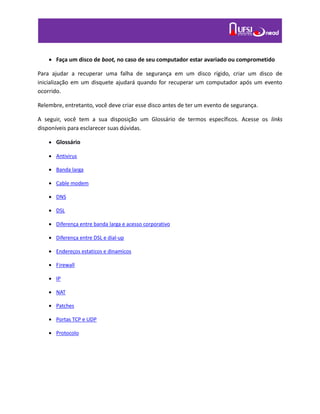  Faça um disco de boot, no caso de seu computador estar avariado ou comprometido
Para ajudar a recuperar uma falha de segurança em um disco rígido, criar um disco de
inicialização em um disquete ajudará quando for recuperar um computador após um evento
ocorrido.
Relembre, entretanto, você deve criar esse disco antes de ter um evento de segurança.
A seguir, você tem a sua disposição um Glossário de termos específicos. Acesse os links
disponíveis para esclarecer suas dúvidas.
 Glossário
 Antivirus
 Banda larga
 Cable modem
 DNS
 DSL
 Diferença entre banda larga e acesso corporativo
 Diferença entre DSL e dial-up
 Endereços estaticos e dinamicos
 Firewall
 IP
 NAT
 Patches
 Portas TCP e UDP
 Protocolo
 