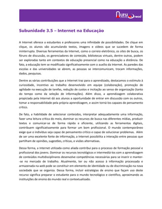 Subunidade 3.5 – Internet na Educação
A Internet oferece a estudantes e professores uma infinidade de possibilidades. De clique em
clique, os alunos vão acumulando textos, imagens e vídeos que se sucedem de forma
ininterrupta. Diversas ferramentas da Internet, como o correio eletrônico, os sites de busca, os
fóruns de discussão, os gerenciadores de conteúdo, bibliotecas virtuais, dentre outras, podem
ser exploradas tanto em contextos de educação presencial como na educação a distância. De
fato, a educação tem se modificado significativamente com o auxílio da Internet. As paredes das
escolas e das universidades se abrem, as pessoas se intercomunicam, trocam informações,
dados, pesquisas.
Dentre as várias contribuições que a Internet traz para o aprendizado, destacamos o estimulo à
curiosidade, incentivo ao trabalho desenvolvido em equipe (colaboração), promoção de
agilidade na execução de tarefas, redução de custos e incitação ao senso de organização (tanto
do tempo como da seleção de informações). Além disso, a aprendizagem colaborativa
propiciada pela Internet dá aos alunos a oportunidade de entrar em discussão com os outros,
tomar a responsabilidade pela própria aprendizagem, e assim torná-los capazes de pensamento
crítico.
De fato, a habilidade de selecionar conteúdos, interpretar adequadamente uma informação,
fazer uma leitura crítica do meio, dominar os recursos de busca nas diferentes mídias, produzir
textos e comunicar-se de forma rápida e eficiente, utilizando as ferramentas digitais,
contribuem significativamente para formar um bom profissional. O mundo contemporâneo
exige que o indivíduo seja capaz de pensamento crítico e capaz de solucionar problemas. Além
de ser uma excelente fonte de informação, a Internet possibilita a interação entre pessoas que
partilham de opiniões, sugestões, críticas, e visões alternativas.
Dessa forma, a Internet utilizada como aliada contribui para o processo de formação pessoal e
profissional dos jovens. Dominar os recursos tecnológicos e intermediá-los com a aprendizagem
de conteúdos multidisciplinares desenvolve competências necessárias para se inserir e manter-
-se no mercado de trabalho. Atualmente, ter ou não acesso à informação processada e
armazenada na web pode se constituir em elemento de identidade ou de discriminação na nova
sociedade que se organiza. Dessa forma, incluir estratégias de ensino que façam uso deste
recurso significa preparar o estudante para o mundo tecnológico e científico, aproximando as
instituições de ensino do mundo real e contextualizado.
 