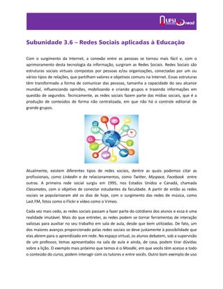 Subunidade 3.6 – Redes Sociais aplicadas à Educação
Com o surgimento da Internet, a conexão entre as pessoas se tornou mais fácil e, com o
aprimoramento desta tecnologia da informação, surgiram as Redes Sociais. Redes Sociais são
estruturas sociais virtuais compostas por pessoas e/ou organizações, conectadas por um ou
vários tipos de relações, que partilham valores e objetivos comuns na Internet. Essas estruturas
têm transformado a forma de comunicar das pessoas, tamanha a capacidade do seu alcance
mundial, influenciando opiniões, mobilizando e criando grupos e trazendo informações em
questão de segundos. Tecnicamente, as redes sociais fazem parte das mídias sociais, que é a
produção de conteúdos de forma não centralizada, em que não há o controle editorial de
grande grupos.
Atualmente, existem diferentes tipos de redes sociais, dentre as quais podemos citar as
profissionais, como LinkedIn e de relacionamentos, como Twitter, Myspace, Facebook entre
outras. A primeira rede social surgiu em 1995, nos Estados Unidos e Canadá, chamada
Classmates, com o objetivo de conectar estudantes da faculdade. A partir de então as redes
sociais se popularizaram até os dias de hoje, com o surgimento das redes de música, como
Last.FM, fotos como o Flickr e vídeo como o Vimeo.
Cada vez mais cedo, as redes sociais passam a fazer parte do cotidiano dos alunos e essa é uma
realidade imutável. Mais do que entreter, as redes podem se tornar ferramentas de interação
valiosas para auxiliar no seu trabalho em sala de aula, desde que bem utilizadas. De fato, um
dos maiores avanços proporcionado pelas redes sociais se deve justamente à possibilidade que
elas abrem para o aprendizado em rede. No espaço virtual, os alunos debatem, sob a supervisão
de um professor, temas apresentados na sala de aula e ainda, de casa, podem tirar dúvidas
sobre a lição. O exemplo mais próximo que temos é o Moodle, em que vocês têm acesso a todo
o conteúdo do curso, podem interagir com os tutores e entre vocês. Outro bom exemplo de uso
 