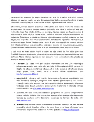 de redes sociais no ensino é a adoção do Twitter para esse fim. O Twitter está sendo também
adotado em algumas escolas por uma de suas particularidades: como nenhum texto ali pode
ultrapassar 140 caracteres, os alunos são desafiados a exprimir ideias com concisão.
Obviamente, diversos desafios existem ao tentar utilizar esse tipo de recurso no processo de
aprendizagem. De todos os desafios, talvez o mais difícil seja tornar o ensino em rede algo
realmente eficaz. Nos Estados Unidos, por exemplo, algumas escolas que haviam aderido à
modalidade se viram forçadas a voltar atrás. Quando os exercícios ocorriam nos domínios do
colégio, verificou-se que os estudantes tinham o hábito de engatar em chats e navegar por sites
de fast-food enquanto a aula virtual se desenrolava. Com base na experiência internacional, já
se sabe um pouco do que funciona nesse campo. A mais bem-sucedida de todas as medidas
tem sido colocar alunos para compartilhar projetos de pesquisa em rede, reproduzindo, assim,
(ainda que em escala bem menor) o que se vê nos melhores centros de pesquisa do mundo.
O uso eficaz das redes sociais requer a escolha do tipo correto de rede social para cada
finalidade de ensino. Atualmente, existem diversas redes sociais com propósitos distintos e bem
definidos. Abaixo listamos algumas das mais populares redes sociais atualmente aplicadas ao
ensino ao redor do mundo.
 Classroom 2.0 - rede social para aqueles interessados em Web 2.0 e tecnologias
colaborativas voltadas para a educação. Vencedor da EdublogAwards 2007, (ver post do
BlogTE) na categoria melhor uso educacional de redes sociais, o site oferece fóruns,
blogs, grupos, fotos, vídeos, FAQs e muitos tutorias interessantes. Site:
http://www.classroom20.com/
 Learn Central - integra as mais recentes ferramentas on-line para a aprendizagem e as
mais inovadoras tecnologias, integradas numa interface personalizada a cada usuário.
Esta rede colaborativa tem uma característica muito própria e, à sua maneira, altamente
vantajosa: a sala de aula virtual que oferece um modo diferente de interação entre os
vários membros. Site: http://www.learncentral.com/
 Academia.edu -rede social para acadêmicos que permite aos usuários compartilharem
artigos, capítulos de livros e/ou monografias, apresentações, notas de aula, documentos
técnicos ou qualquer outro documento acadêmico no formato de texto. Site:
www.academia.edu/
 Widbook -rede social de e-books brasileira com plataforma Android, iOS e Web. Permite
ao usuário não só descobrir milhares de novos livros e escritores talentosos, como
publicar seus próprios livros eletrônicos de forma gratuita. Site: http://widbook.com/
 