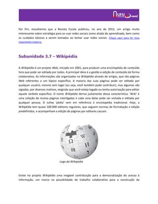 Por fim, ressaltamos que a Revista Escola publicou, no ano de 2013, um artigo muito
interessante sobre estratégia para se usar redes sociais como aliada do aprendizado, bem como
os cuidados básicos a serem tomados ao tentar usar redes sociais. Clique aqui para ler essa
importante materia.
Subunidade 3.7 – Wikipédia
A Wikipédia é um projeto Web, iniciado em 2001, para produzir uma enciclopédia de conteúdo
livre que pode ser editada por todos. A principal ideia é a gestão e edição de conteúdo de forma
colaborativa. As informações são organizadas na Wikipédia através de artigos, que são páginas
Web referentes a um tópico específico. A maioria das suas páginas pode ser editada por
qualquer usuário, mesmo sem logar (ou seja, você também pode contribuir), mas algumas são
vigiadas, por diversos motivos, exigindo que você esteja logado ou tenha autorização para editar
aquele verbete específico. O nome Wikipédia deriva justamente dessa característica. 'Wiki' é
uma coleção de muitas páginas interligadas e cada uma delas pode ser visitada e editada por
qualquer pessoa. O sufixo 'pédia' vem em referência à enciclopédia tradicional. Hoje, a
Wikipédia tem quase 100.000 editores regulares, que seguem normas de formatação e edição
predefinidos, e acompanham a edição de páginas por editores casuais.
Existe no projeto Wikipédia uma inegável contribuição para a democratização do acesso à
informação, um marco na possibilidade de trabalho colaborativo para a construção da
Logo da Wikipédia
 