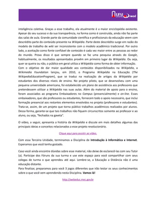 inteligência coletiva. Graças a esse trabalho, ela atualmente é a maior enciclopédia existente.
Apesar do seu sucesso e da sua transparência, na forma como é construída, ainda não faz parte
das salas de aula. Grande parte da comunidade científica e profissionais da educação veem com
descrédito parte do conteúdo presente na Wikipédia. Parte deste descrédito surge em razão do
modelo de trabalho de wiki ser inconsistente com o modelo acadêmico tradicional. Por outro
lado, a aceitação como fonte confiável de conteúdo é cada vez maior entre as pessoas ao redor
do mundo. Prova disso é que sempre quando se faz uma pesquisa através do Google,
habitualmente, os resultados apresentados provêm em primeiro lugar da Wikipédia. Ou seja,
quer se queira ou não, o público em geral utiliza a Wikipédia como forma de obter informação.
Com o objetivo de dar maior qualidade aos conteúdos disponibilizados na Wikipédia, a
Wikimedia Foundation lançou, em 2010, o Programa Wikipédia na Educação (The
WikipediaEducationProgram), que se traduz na realização de artigos da Wikipédia por
estudantes dos diversos níveis de ensino. No projeto piloto, que se desenvolveu com uma
pequena universidade americana, foi estabelecido um plano de assistência aos professores que
pretendessem utilizar a Wikipédia nas suas aulas. Além do material de apoio para o ensino,
foram associados ao programa Embaixadores no Campus (presencialmente) e on-line. Esses
embaixadores, que são professores ou estudantes, fornecem todo o apoio necessário, que inclui
formação presencial aos restantes elementos envolvidos no projeto (professores e estudantes).
Trata-se, assim, de um projeto que torna público trabalhos acadêmicos realizados por alunos.
Dessa forma, garante-se que tais trabalhos não fiquem circunscritos somente ao professor e ao
aluno, ou seja, “fechados na gaveta”.
O vídeo, a seguir, apresenta a história da Wikipédia e discute em mais detalhes algumas das
principais ideias e conceitos relacionados a esse projeto revolucionário.
Clique aqui para assistir ao vídeo.
Com essa Terceira Unidade, terminamos a Disciplina de Introdução à Informática e Internet.
Esperamos que você tenha gostado.
Caso você ainda encontre dúvidas sobre esse material, não deixe de esclarecê-las com seu Tutor
(a). Participe dos Fóruns da sua turma e use este espaço para você compartilhar com seus
colegas de turma o que aprendeu até aqui. Lembre-se, a Educação a Distância não é uma
educação distante.
Para finalizar, preparamos para você 3 jogos diferentes que irão testar os seus conhecimentos
sobre o que você vem aprendendo nesta Disciplina. Vamos lá!
http://webeduc.mec.gov.br
 