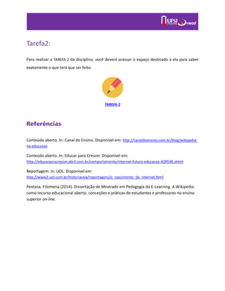 Tarefa2:
Para realizar a TAREFA 2 da disciplina, você deverá acessar o espaço destinado a ela para saber
exatamente o que terá que ser feito.
TAREFA 2
Referências
Conteúdo aberto. In: Canal do Ensino. Disponível em: http://canaldoensino.com.br/blog/wikipedia-
na-educacao
Conteúdo aberto. In: Educar para Crescer. Disponível em:
http://educarparacrescer.abril.com.br/comportamento/internet-futuro-educacao-428536.shtml
Reportagem. In: UOL. Disponível em:
http://www2.uol.com.br/historiaviva/reportagens/o_nascimento_da_internet.html
Pestana, Filomena (2014). Dissertação de Mestrado em Pedagogia do E-Learning. A Wikipédia
como recurso educacional aberto: conceções e práticas de estudantes e professores no ensino
superior on-line.
 