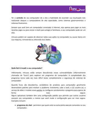 Ter o controle do seu computador dá a eles a habilidade de esconder sua localização real,
realizando ataques a computadores de alta capacidade, como sistemas governamentais e
sistemas financeiros.
Sempre que você tem um computador conectado à Internet, seja apenas para jogar os mais
recentes jogos ou para enviar e-mails para amigos e familiares, o seu computador pode ser um
alvo.
Intrusos podem ser capazes de observar todas suas ações no computador ou causar danos em
sua máquina, removendo ou alterando seus dados.
Quão fácil é invadir o seu computador?
Infelizmente, intrusos estão sempre descobrindo novas vulnerabilidades (informalmente
chamadas de 'furos') para explorar em programas de computador. A complexidade dos
programas torna cada vez mais difícil testar completamente a segurança de sistemas de
computador.
Quando furos são descobertos, vendedores de produtos para computador geralmente
desenvolvem patches para resolver o problema. Entretanto, cabe a você, o (a) usuário (a), o
serviço de obter e instalar esses patches ou configurar corretamente o programa para operar de
forma mais segura.
Alguns aplicativos também têm uma configuração padrão que permite que outros usuários
acessem seu computador, a menos que você mude a configuração para ser mais segura.
Exemplos incluem:
 programas de chat - permitem que quem está na outra ponta execute comandos no seu
computador;
 