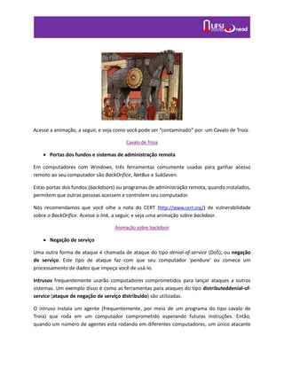 Acesse a animação, a seguir, e veja como você pode ser “contaminado” por um Cavalo de Troia.
Cavalo de Troia
 Portas dos fundos e sistemas de administração remota
Em computadores com Windows, três ferramentas comumente usadas para ganhar acesso
remoto ao seu computador são BackOrifice, NetBus e SubSeven.
Estas portas dos fundos (backdoors) ou programas de administração remota, quando instalados,
permitem que outras pessoas acessem e controlem seu computador.
Nós recomendamos que você olhe a nota do CERT (http://www.cert.org/) de vulnerabilidade
sobre o BackOrifice. Acesse o link, a seguir, e veja uma animação sobre backdoor.
Animação sobre backdoor
 Negação de serviço
Uma outra forma de ataque é chamada de ataque do tipo denial-of-service (DoS), ou negação
de serviço. Este tipo de ataque faz com que seu computador 'pendure' ou comece um
processamento de dados que impeça você de usá-lo.
Intrusos frequentemente usarão computadores comprometidos para lançar ataques a outros
sistemas. Um exemplo disso é como as ferramentas para ataques do tipo distributeddenial-of-
service (ataque de negação de serviço distribuído) são utilizadas.
O intruso instala um agente (frequentemente, por meio de um programa do tipo cavalo de
Troia) que roda em um computador comprometido esperando futuras instruções. Então,
quando um número de agentes está rodando em diferentes computadores, um único atacante
 