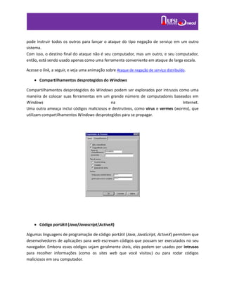 pode instruir todos os outros para lançar o ataque do tipo negação de serviço em um outro
sistema.
Com isso, o destino final do ataque não é seu computador, mas um outro, e seu computador,
então, está sendo usado apenas como uma ferramenta conveniente em ataque de larga escala.
Acesse o link, a seguir, e veja uma animação sobre Ataque de negação de serviço distribuído.
 Compartilhamentos desprotegidos do Windows
Compartilhamentos desprotegidos do Windows podem ser explorados por intrusos como uma
maneira de colocar suas ferramentas em um grande número de computadores baseados em
Windows na Internet.
Uma outra ameaça inclui códigos maliciosos e destrutivos, como vírus e vermes (worms), que
utilizam compartilhamentos Windows desprotegidos para se propagar.
 Código portátil (Java/Javascript/ActiveX)
Algumas linguagens de programação de código portátil (Java, JavaScript, ActiveX) permitem que
desenvolvedores de aplicações para web escrevam códigos que possam ser executados no seu
navegador. Embora esses códigos sejam geralmente úteis, eles podem ser usados por intrusos
para recolher informações (como os sites web que você visitou) ou para rodar códigos
maliciosos em seu computador.
 