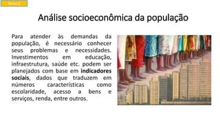 Análise socioeconômica da população
Para atender às demandas da
população, é necessário conhecer
seus problemas e necessidades.
Investimentos em educação,
infraestrutura, saúde etc. podem ser
planejados com base em indicadores
sociais, dados que traduzem em
números características como
escolaridade, acesso a bens e
serviços, renda, entre outros.
Tema 2
 