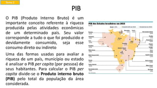 PIB
O PIB (Produto Interno Bruto) é um
importante conceito referente à riqueza
produzida pelas atividades econômicas
de um determinado país. Seu valor
corresponde a tudo o que foi produzido e
devidamente consumido, seja esse
consumo direto ou indireto
Uma das formas usadas para avaliar a
riqueza de um país, município ou estado
é analisar o PIB per capita (por pessoa) de
seus habitantes. Para calcular o PIB per
capita divide-se o Produto interno bruto
(PIB) pelo total da população da área
considerada.
Tema 2
 