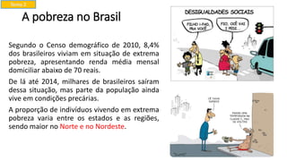 A pobreza no Brasil
Segundo o Censo demográfico de 2010, 8,4%
dos brasileiros viviam em situação de extrema
pobreza, apresentando renda média mensal
domiciliar abaixo de 70 reais.
De lá até 2014, milhares de brasileiros saíram
dessa situação, mas parte da população ainda
vive em condições precárias.
A proporção de indivíduos vivendo em extrema
pobreza varia entre os estados e as regiões,
sendo maior no Norte e no Nordeste.
Tema 2
 